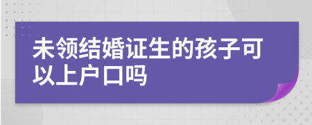 未领结婚证生的孩子可以上户口吗