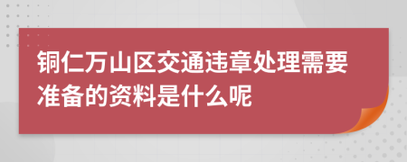 铜仁万山区交通违章处理需要准备的资料是什么呢