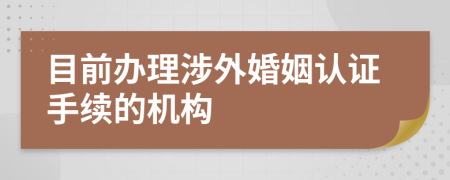 目前办理涉外婚姻认证手续的机构