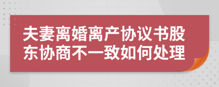 夫妻离婚离产协议书股东协商不一致如何处理