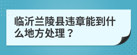 临沂兰陵县违章能到什么地方处理？