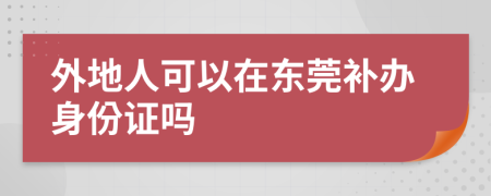 外地人可以在东莞补办身份证吗