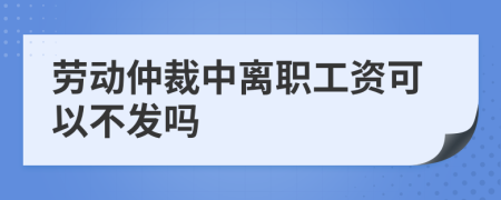 劳动仲裁中离职工资可以不发吗