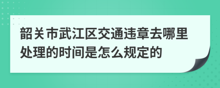 韶关市武江区交通违章去哪里处理的时间是怎么规定的