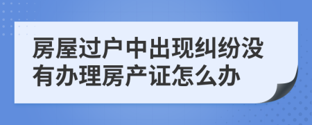 房屋过户中出现纠纷没有办理房产证怎么办