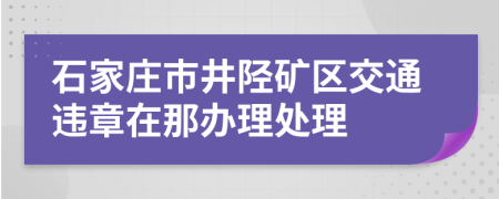 石家庄市井陉矿区交通违章在那办理处理