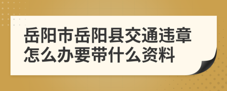 岳阳市岳阳县交通违章怎么办要带什么资料