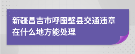 新疆昌吉市呼图壁县交通违章在什么地方能处理