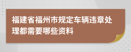 福建省福州市规定车辆违章处理都需要哪些资料