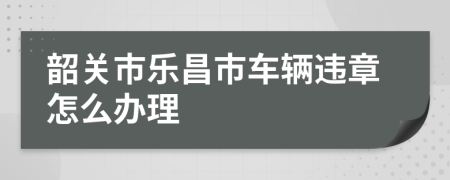 韶关市乐昌市车辆违章怎么办理