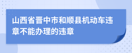 山西省晋中市和顺县机动车违章不能办理的违章