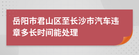 岳阳市君山区至长沙市汽车违章多长时间能处理