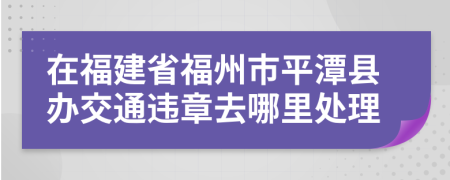 在福建省福州市平潭县办交通违章去哪里处理