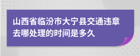 山西省临汾市大宁县交通违章去哪处理的时间是多久
