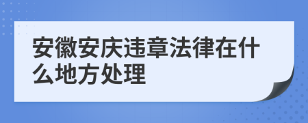 安徽安庆违章法律在什么地方处理