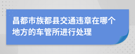 昌都市族都县交通违章在哪个地方的车管所进行处理