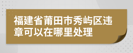 福建省莆田市秀屿区违章可以在哪里处理