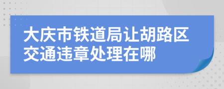 大庆市铁道局让胡路区交通违章处理在哪