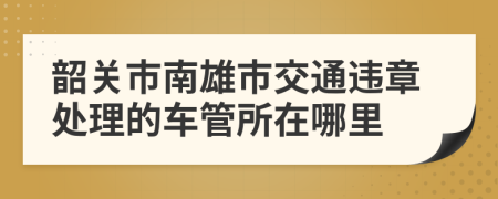 韶关市南雄市交通违章处理的车管所在哪里
