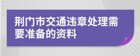 荆门市交通违章处理需要准备的资料