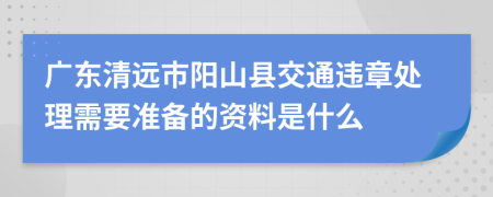 广东清远市阳山县交通违章处理需要准备的资料是什么