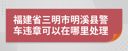 福建省三明市明溪县警车违章可以在哪里处理