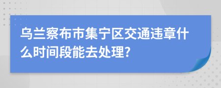 乌兰察布市集宁区交通违章什么时间段能去处理?