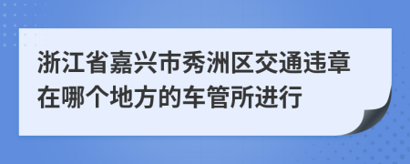 浙江省嘉兴市秀洲区交通违章在哪个地方的车管所进行