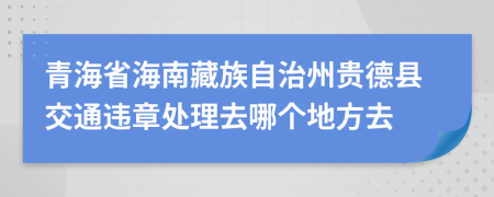 青海省海南藏族自治州贵德县交通违章处理去哪个地方去