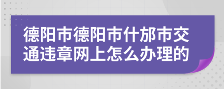 德阳市德阳市什邡市交通违章网上怎么办理的