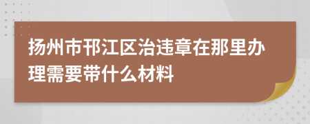 扬州市邗江区治违章在那里办理需要带什么材料