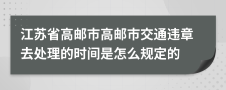 江苏省高邮市高邮市交通违章去处理的时间是怎么规定的