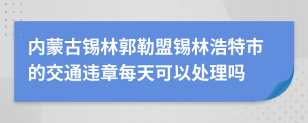 内蒙古锡林郭勒盟锡林浩特市的交通违章每天可以处理吗