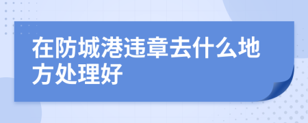 在防城港违章去什么地方处理好
