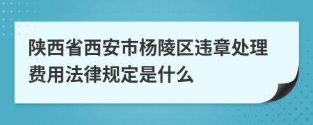 陕西省西安市杨陵区违章处理费用法律规定是什么