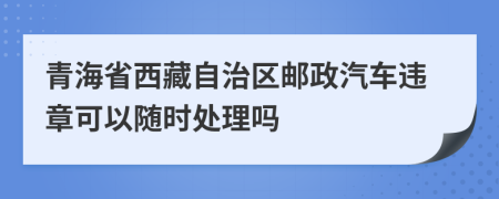 青海省西藏自治区邮政汽车违章可以随时处理吗