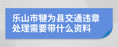 乐山市犍为县交通违章处理需要带什么资料