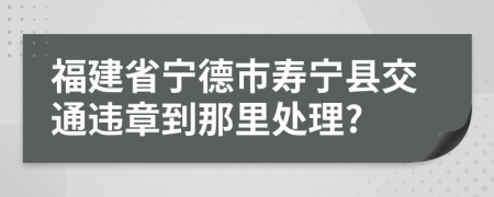 福建省宁德市寿宁县交通违章到那里处理?