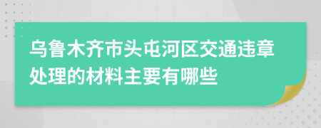 乌鲁木齐市头屯河区交通违章处理的材料主要有哪些