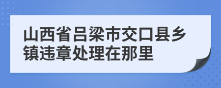 山西省吕梁市交口县乡镇违章处理在那里