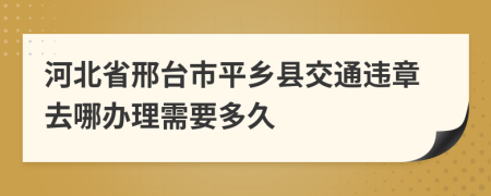 河北省邢台市平乡县交通违章去哪办理需要多久