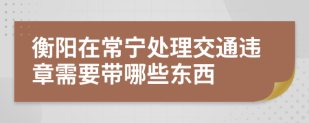 衡阳在常宁处理交通违章需要带哪些东西