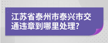 江苏省泰州市泰兴市交通违章到哪里处理?