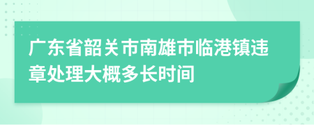 广东省韶关市南雄市临港镇违章处理大概多长时间