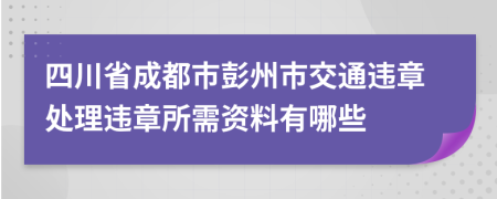 四川省成都市彭州市交通违章处理违章所需资料有哪些