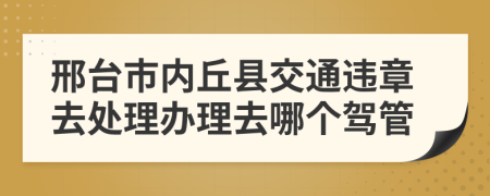 邢台市内丘县交通违章去处理办理去哪个驾管