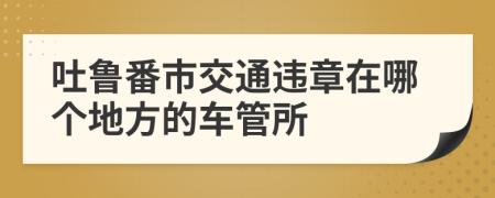 吐鲁番市交通违章在哪个地方的车管所