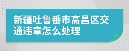 新疆吐鲁番市高昌区交通违章怎么处理