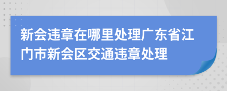 新会违章在哪里处理广东省江门市新会区交通违章处理