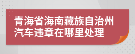 青海省海南藏族自治州汽车违章在哪里处理